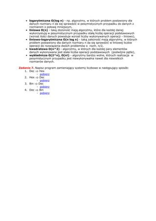 • logarytmiczna O(log n) - np. algorytmy, w których problem postawiony dla
      danych rozmiaru n da się sprawdzić w pesymistycznym przypadku do danych z
      rozmiarem o połowę mniejszym,
    • liniowa O(n) - taką złożoność mają algorytmy, które dla każdej danej
      wykorzystują w pesymistycznym przypadku stałą liczbę operacji podstawowych
      (wzrost ilości danych powoduje wzrost liczby wykonywanych operacji - liniowo),
    • liniowo-logarytmiczna O(n log n) - taką zależność mają algorytmy, w których
      problem postawiony dla danych rozmiaru n da się sprawdzić w liniowej liczbie
      operacji do rozwiązania dwóch problemów o rozm. n/2,
    • kwadratowa O(n^2) - algorytmy, w których dla każdej pary elementów
      danych wykonywana jest stała liczba operacji podstawowych (podwójne pętle),
    • wykładnicza O(2^n), O(n!) - algorytmy bardzo wolne, których realizacja w
      pesymistycznym przypadku jest niewykonywalna nawet dla niewielkich
      rozmiarów danych.

Zadanie 7. Napisz program zamieniający systemy liczbowe w następujący sposób:
   1. Dec     Hex
            ◦ pobierz
   2. Hex     Dec
            ◦ pobierz
   3. Bin    Dec
            ◦ pobierz
   4. Dec     Bin
            ◦ pobierz
 