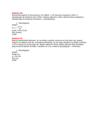 Zadanie 26.
Samochód spala 6,5 litra benzyny na 100km. 1 litr benzyny kosztuje 3,29zł. Z
zakopanego do Krakowa jest 132km. Napisz algorytm, który oblicza koszt przejazdu z
Zakopanego do Krakowa (schemat + pseudojezyk).

    • Pseudojęzyk:
START


koszt:=litry*3,29
Pisz (koszt)
STOP

Zadanie 27.
Babcia powiedziała Bartkowi, że na każde urodziny otrzyma od niej dwa razy więcej
złotych niż będzie miał lat, a dziadek powiedział, że od niego dostanie na każde urodziny
o 20 zł więcej niż liczba jego lat. Napisz algorytm który będzie obliczał ilość pieniędzy
jaką otrzyma Bartek od babci i dziadka na x-te urodziny (psudojęzyk + schemat).

      • Pseudojęzyk:
START
Podaj (x)
y:=3x+20
Pisz (y)
STOP
 