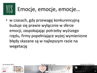 Emocje, emocje, emocje…
    • w czasach, gdy przewagę konkurencyjną
      buduje się prawie wyłącznie w sferze
      emocji, zaspokajając potrzeby wyższego
      rzędu, firmy popełniające wyżej wymienione
      błędy skazane są w najlepszym razie na
      wegetację



14 września 2011           YES Biżuteria Sp. z o.o.   company confidential



                                                                             10
 