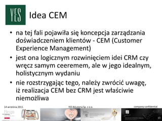 Idea CEM
    • na tej fali pojawiła się koncepcja zarządzania
      doświadczeniem klientów - CEM (Customer
      Experience Management)
    • jest ona logicznym rozwinięciem idei CRM czy
      wręcz samym ceeremem, ale w jego idealnym,
      holistycznym wydaniu
    • nie rozstrzygając tego, należy zwrócid uwagę,
      iż realizacja CEM bez CRM jest właściwie
      niemożliwa
14 września 2011              YES Biżuteria Sp. z o.o.   company confidential



                                                                                13
 