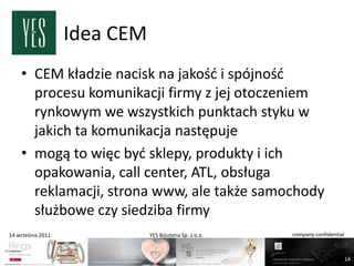 Idea CEM
    • CEM kładzie nacisk na jakośd i spójnośd
      procesu komunikacji firmy z jej otoczeniem
      rynkowym we wszystkich punktach styku w
      jakich ta komunikacja następuje
    • mogą to więc byd sklepy, produkty i ich
      opakowania, call center, ATL, obsługa
      reklamacji, strona www, ale także samochody
      służbowe czy siedziba firmy
14 września 2011              YES Biżuteria Sp. z o.o.   company confidential



                                                                                14
 