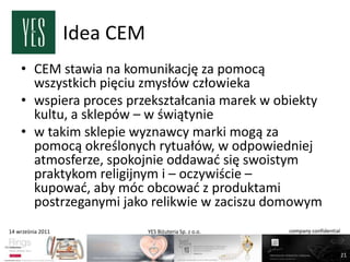 Idea CEM
    • CEM stawia na komunikację za pomocą
      wszystkich pięciu zmysłów człowieka
    • wspiera proces przekształcania marek w obiekty
      kultu, a sklepów – w świątynie
    • w takim sklepie wyznawcy marki mogą za
      pomocą określonych rytuałów, w odpowiedniej
      atmosferze, spokojnie oddawad się swoistym
      praktykom religijnym i – oczywiście –
      kupowad, aby móc obcowad z produktami
      postrzeganymi jako relikwie w zaciszu domowym
14 września 2011              YES Biżuteria Sp. z o.o.   company confidential



                                                                                21
 