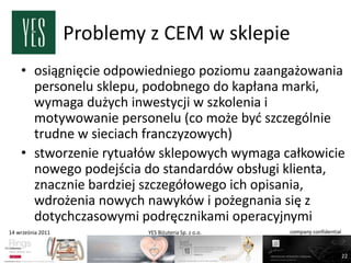 Problemy z CEM w sklepie
    • osiągnięcie odpowiedniego poziomu zaangażowania
      personelu sklepu, podobnego do kapłana marki,
      wymaga dużych inwestycji w szkolenia i
      motywowanie personelu (co może byd szczególnie
      trudne w sieciach franczyzowych)
    • stworzenie rytuałów sklepowych wymaga całkowicie
      nowego podejścia do standardów obsługi klienta,
      znacznie bardziej szczegółowego ich opisania,
      wdrożenia nowych nawyków i pożegnania się z
      dotychczasowymi podręcznikami operacyjnymi
14 września 2011            YES Biżuteria Sp. z o.o.   company confidential



                                                                              22
 