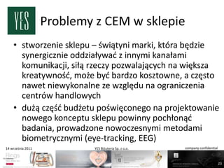 Problemy z CEM w sklepie
    • stworzenie sklepu – świątyni marki, która będzie
      synergicznie oddziaływad z innymi kanałami
      komunikacji, siłą rzeczy pozwalających na większa
      kreatywnośd, może byd bardzo kosztowne, a często
      nawet niewykonalne ze względu na ograniczenia
      centrów handlowych
    • dużą częśd budżetu poświęconego na projektowanie
      nowego konceptu sklepu powinny pochłonąd
      badania, prowadzone nowoczesnymi metodami
      biometrycznymi (eye-tracking, EEG)
14 września 2011            YES Biżuteria Sp. z o.o.   company confidential



                                                                              23
 