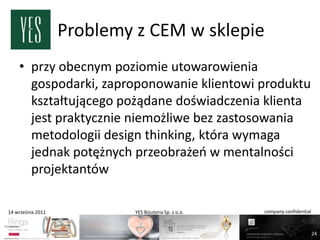 Problemy z CEM w sklepie
    • przy obecnym poziomie utowarowienia
      gospodarki, zaproponowanie klientowi produktu
      kształtującego pożądane doświadczenia klienta
      jest praktycznie niemożliwe bez zastosowania
      metodologii design thinking, która wymaga
      jednak potężnych przeobrażeo w mentalności
      projektantów

14 września 2011            YES Biżuteria Sp. z o.o.   company confidential



                                                                              24
 