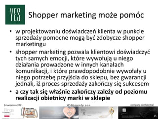 Shopper marketing może pomóc
    • w projektowaniu doświadczeo klienta w punkcie
      sprzedaży pomocne mogą byd zdobycze shopper
      marketingu
    • shopper marketing pozwala klientowi doświadczyd
      tych samych emocji, które wywołują u niego
      działania prowadzone w innych kanałach
      komunikacji, i które prawdopodobnie wywołały u
      niego potrzebę przyjścia do sklepu, bez gwarancji
      jednak, iż proces sprzedaży zakooczy się sukcesem
    • a czy tak się właśnie zakooczy zależy od poziomu
      realizacji obietnicy marki w sklepie
14 września 2011            YES Biżuteria Sp. z o.o.   company confidential



                                                                              25
 