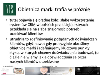Obietnica marki trafia w próżnię
    • tutaj pojawia się błędne koło: słabe wykorzystanie
      systemów CRM w polskich przedsiębiorstwach
      przekłada się na słabą znajomośd potrzeb i
      oczekiwao klientów
    • utrudnia to zdefiniowanie pożądanych doświadczeo
      klientów, gdyż nawet gdy precyzyjnie określimy
      obietnicę marki i zdefiniujemy kluczowe punkty
      styku, w których chcemy doświadczenia budowad, to
      ciągle nie wiemy jakie doświadczenia są przez
      naszych klientów oczekiwane
14 września 2011             YES Biżuteria Sp. z o.o.   company confidential



                                                                               26
 