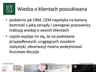 Wiedza o klientach poszukiwana
    • podobnie jak CRM, CEM napotyka na barierę
      beztroski z jaką zarządy i szeregowi pracownicy
      traktują wiedzę o swoich klientach
    • często wydaje im się, że na podstawie
      przypadkowych, urągających zasadom
      statystyki, obserwacji można podejmowad
      kluczowe decyzje

14 września 2011             YES Biżuteria Sp. z o.o.   company confidential



                                                                               27
 