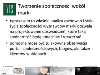 Tworzenie społeczności wokół
                   marki
    • tymczasem to właśnie analiza zachowao i stylu
      życia społeczności wyznawców marki pozwala
      na projektowanie doświadczeo, które taką
      społecznośd będą umacniad i rozszerzad
    • pomocna może byd tu aktywna obserwacja
      portali społecznościowych, blogów, ale także
      klientów w sklepach

14 września 2011             YES Biżuteria Sp. z o.o.   company confidential



                                                                               28
 