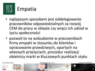 Empatia
    • najlepszym sposobem jest oddelegowanie
      pracowników odpowiedzialnych za rozwój
      CEM do pracy w sklepie czy wręcz ich udział w
      życiu społeczności
    • pozwoli to na wzbudzenie w pracownikach
      firmy empatii w stosunku do klientów i
      opracowanie prawdziwych, opartych na
      własnych przeżyciach, procedur realizacji
      obietnicy marki w kluczowych punktach styku
14 września 2011             YES Biżuteria Sp. z o.o.   company confidential



                                                                               29
 