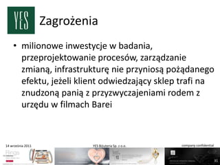 Zagrożenia
    • milionowe inwestycje w badania,
      przeprojektowanie procesów, zarządzanie
      zmianą, infrastrukturę nie przyniosą pożądanego
      efektu, jeżeli klient odwiedzający sklep trafi na
      znudzoną panią z przyzwyczajeniami rodem z
      urzędu w filmach Barei



14 września 2011            YES Biżuteria Sp. z o.o.   company confidential



                                                                              31
 