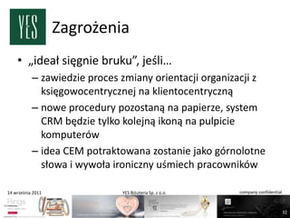 Zagrożenia
    • „ideał sięgnie bruku”, jeśli…
           – zawiedzie proces zmiany orientacji organizacji z
             księgowocentrycznej na klientocentryczną
           – nowe procedury pozostaną na papierze, system
             CRM będzie tylko kolejną ikoną na pulpicie
             komputerów
           – idea CEM potraktowana zostanie jako górnolotne
             słowa i wywoła ironiczny uśmiech pracowników

14 września 2011              YES Biżuteria Sp. z o.o.   company confidential



                                                                                32
 