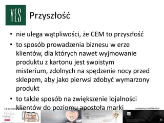 Przyszłośd
    • nie ulega wątpliwości, że CEM to przyszłośd
    • to sposób prowadzenia biznesu w erze
      klientów, dla których nawet wyjmowanie
      produktu z kartonu jest swoistym
      misterium, zdolnych na spędzenie nocy przed
      sklepem, aby jako pierwsi zdobyd wymarzony
      produkt
    • to także sposób na zwiększenie lojalności
      klientów do poziomu apostoła marki
14 września 2011            YES Biżuteria Sp. z o.o.   company confidential



                                                                              35
 