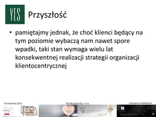 Przyszłośd
    • pamiętajmy jednak, że chod klienci będący na
      tym poziomie wybaczą nam nawet spore
      wpadki, taki stan wymaga wielu lat
      konsekwentnej realizacji strategii organizacji
      klientocentrycznej




14 września 2011            YES Biżuteria Sp. z o.o.   company confidential



                                                                              36
 