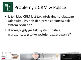 Problemy z CRM w Polsce
    • jeżeli idea CRM jest tak intuicyjna to dlaczego
      zaledwie 45% polskich przedsiębiorstw taki
      system posiada?
    • dlaczego, gdy już taki system zostaje
      wdrożony, często wywołuje rozczarowanie?



14 września 2011           YES Biżuteria Sp. z o.o.   company confidential



                                                                             4
 