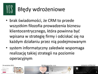 Błędy wdrożeniowe
    • brak świadomości, że CRM to przede
      wszystkim filozofia prowadzenia biznesu
      klientocentrycznego, która powinna byd
      wpisana w strategię firmy i odciskad się na
      każdym działaniu przez nią podejmowanym
    • system informatyczny zaledwie wspomaga
      realizację takiej strategii na poziomie
      operacyjnym
14 września 2011           YES Biżuteria Sp. z o.o.   company confidential



                                                                             6
 