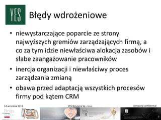 Błędy wdrożeniowe
    • niewystarczające poparcie ze strony
      najwyższych gremiów zarządzających firmą, a
      co za tym idzie niewłaściwa alokacja zasobów i
      słabe zaangażowanie pracowników
    • inercja organizacji i niewłaściwy proces
      zarządzania zmianą
    • obawa przed adaptacją wszystkich procesów
      firmy pod kątem CRM
14 września 2011           YES Biżuteria Sp. z o.o.   company confidential



                                                                             7
 