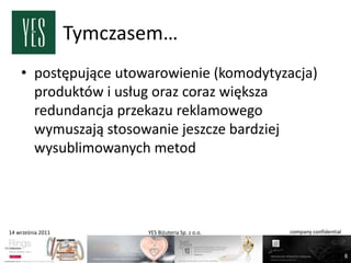 Tymczasem…
    • postępujące utowarowienie (komodytyzacja)
      produktów i usług oraz coraz większa
      redundancja przekazu reklamowego
      wymuszają stosowanie jeszcze bardziej
      wysublimowanych metod




14 września 2011          YES Biżuteria Sp. z o.o.   company confidential



                                                                            8
 
