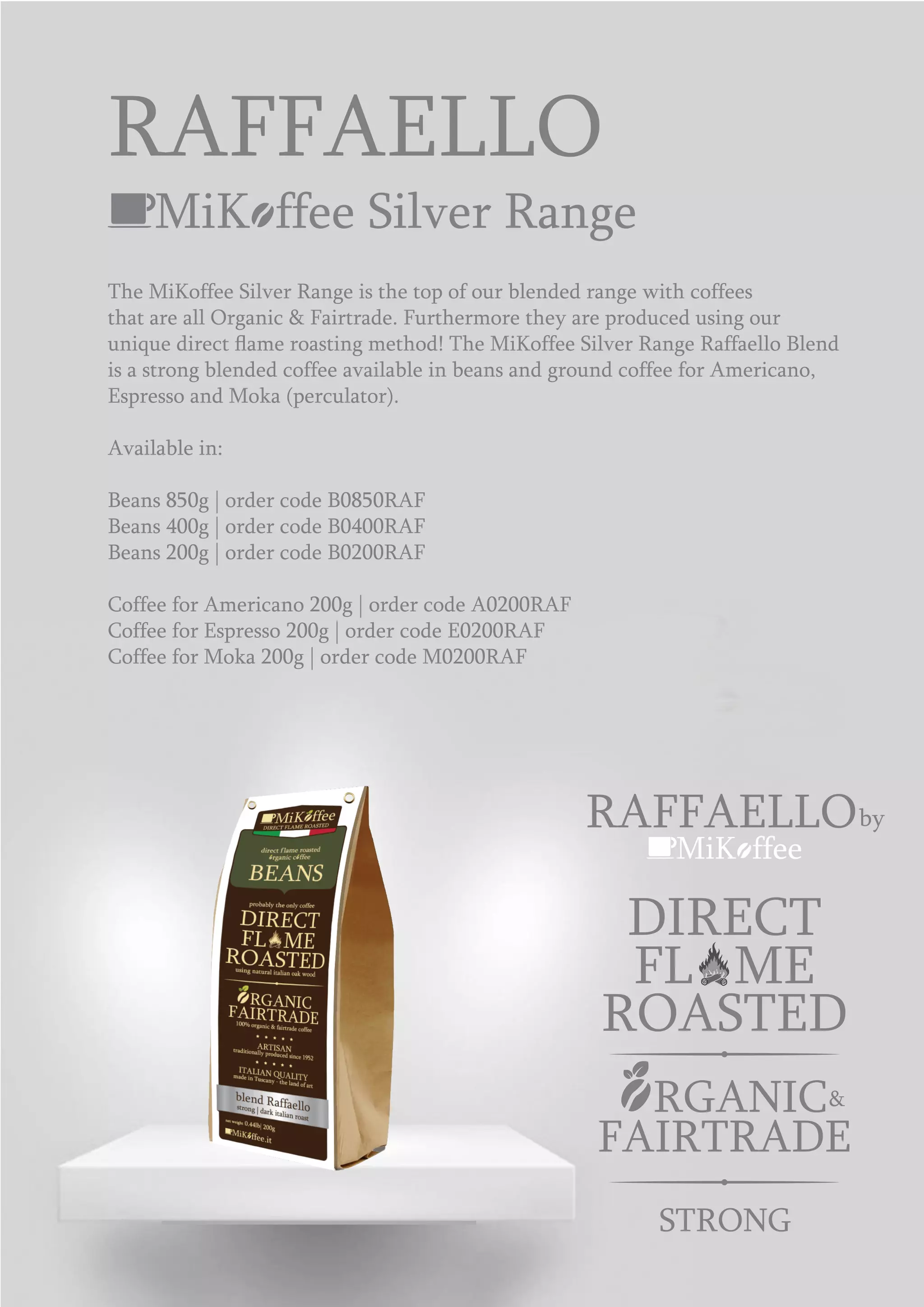 MiK ffee Silver Range
The MiKoffee Silver Range is the top of our blended range with coffees
that are all Organic & Fairtrade. Furthermore they are produced using our
unique direct ﬂame roasting method! The MiKoffee Silver Range Raffaello Blend
is a strong blended coffee available in beans and ground coffee for Americano,
Espresso and Moka (perculator).
Available in:
Beans 850g | order code B0850RAF
Beans 400g | order code B0400RAF
Beans 200g | order code B0200RAF
Coffee for Americano 200g | order code A0200RAF
Coffee for Espresso 200g | order code E0200RAF
Coffee for Moka 200g | order code M0200RAF
RAFFAELLO
MiK ffee
RAFFAELLOby
ROASTED
DIRECT
FL ME
&RGANIC
FAIRTRADE
STRONG
 