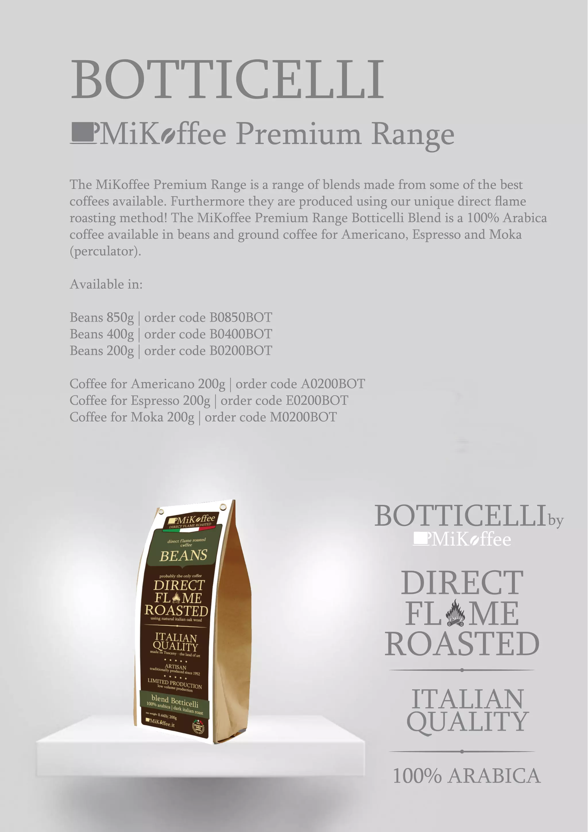 MiK ffee Premium Range
The MiKoffee Premium Range is a range of blends made from some of the best
coffees available. Furthermore they are produced using our unique direct ﬂame
roasting method! The MiKoffee Premium Range Botticelli Blend is a 100% Arabica
coffee available in beans and ground coffee for Americano, Espresso and Moka
(perculator).
Available in:
Beans 850g | order code B0850BOT
Beans 400g | order code B0400BOT
Beans 200g | order code B0200BOT
Coffee for Americano 200g | order code A0200BOT
Coffee for Espresso 200g | order code E0200BOT
Coffee for Moka 200g | order code M0200BOT
BOTTICELLI
MiK ffee
BOTTICELLIby
ROASTED
DIRECT
FL ME
100% ARABICA
ITALIAN
QUALITY
 
