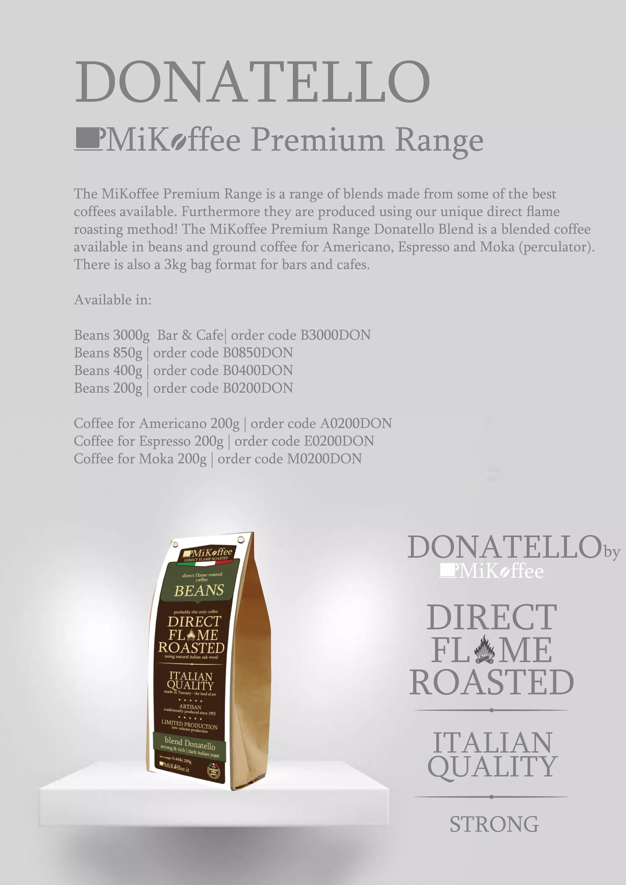MiK ffee Premium Range
DONATELLO
MiK ffee
ROASTED
DIRECT
FL ME
The MiKoffee Premium Range is a range of blends made from some of the best
coffees available. Furthermore they are produced using our unique direct ﬂame
roasting method! The MiKoffee Premium Range Donatello Blend is a blended coffee
available in beans and ground coffee for Americano, Espresso and Moka (perculator).
There is also a 3kg bag format for bars and cafes.
Available in:
Beans 3000g Bar & Cafe| order code B3000DON
Beans 850g | order code B0850DON
Beans 400g | order code B0400DON
Beans 200g | order code B0200DON
Coffee for Americano 200g | order code A0200DON
Coffee for Espresso 200g | order code E0200DON
Coffee for Moka 200g | order code M0200DON
STRONG
ITALIAN
QUALITY
DONATELLOby
 