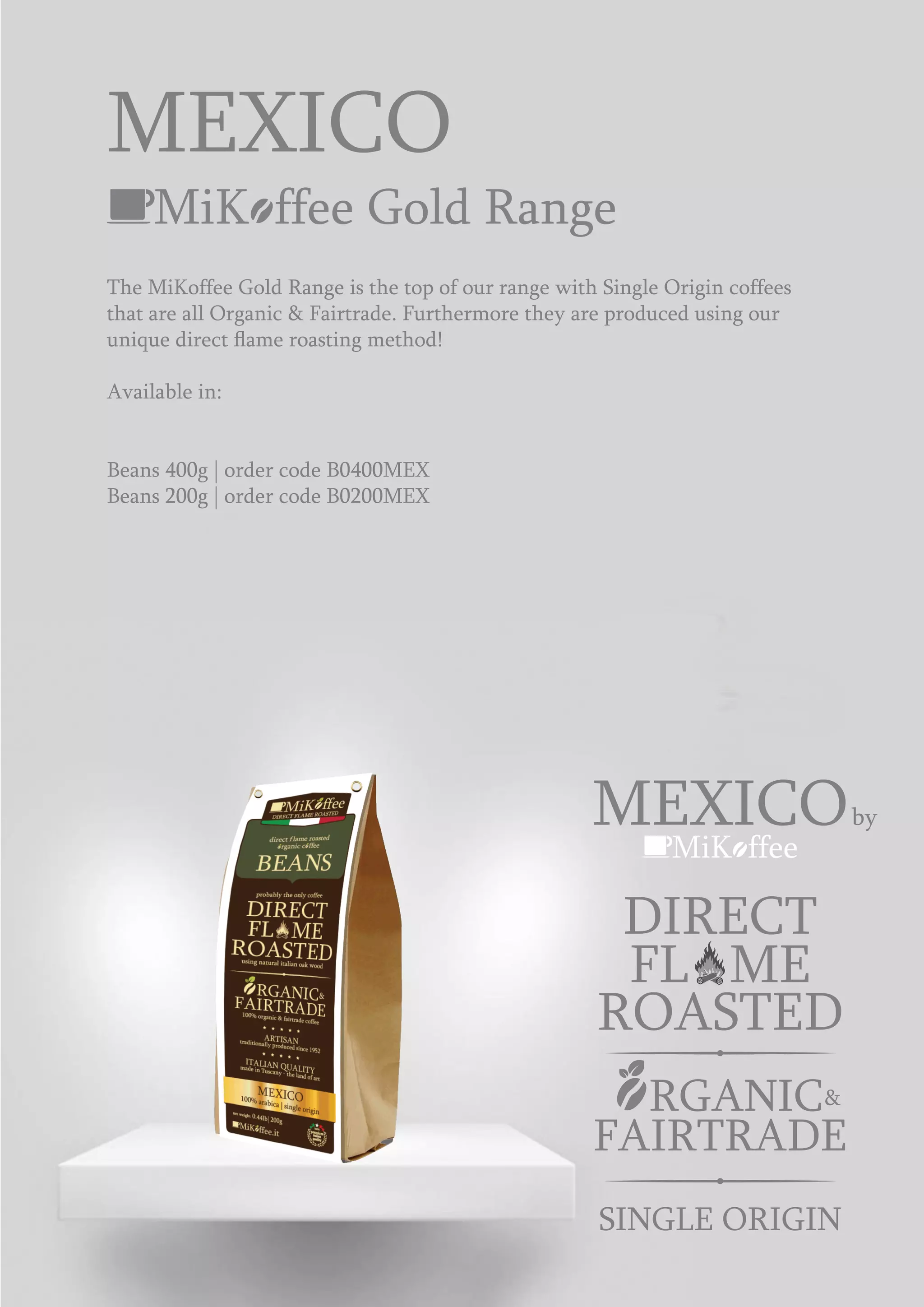 MiK ffee
MEXICOby
ROASTED
DIRECT
FL ME
&RGANIC
FAIRTRADE
SINGLE ORIGIN
MiK ffee Gold Range
The MiKoffee Gold Range is the top of our range with Single Origin coffees
that are all Organic & Fairtrade. Furthermore they are produced using our
unique direct ﬂame roasting method!
Available in:
Beans 400g | order code B0400MEX
Beans 200g | order code B0200MEX
MEXICO
 