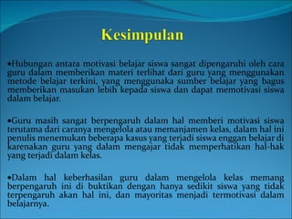 Hubungan antara motivasi belajar siswa sangat dipengaruhi oleh cara guru dalam memberikan materi terlihat dari guru yang menggunakan metode belajar terkini, yang menggunaka sumber belajar yang bagus memberikan masukan lebih kepada siswa dan dapat memotivasi siswa dalam belajar.  Guru masih sangat berpengaruh dalam hal memberi motivasi siswa terutama dari caranya mengelola atau memanjamen kelas, dalam hal ini penulis menemukan beberapa kasus yang terjadi siswa enggan belajar di karenakan guru yang dalam mengajar tidak memperhatikan hal-hak yang terjadi dalam kelas.  Dalam hal keberhasilan guru dalam mengelola kelas memang berpengaruh ini di buktikan dengan hanya sedikit siswa yang tidak terpengaruh akan hal ini, dan mayoritas menjadi termotivasi dalam belajarnya. 