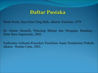 Heinz Kock, Saya Guru Yang Baik, Jakarta: Kanisius, 1979 Dr. Oemar Hamalik, Psikologi Balajar dan Mengajar, Bandung : Sinar Baru Algensindo, 2002. Suahrsimu Arikunto,Prosedure Penelitian Suatu Pendekatan Praktek, Jakarta : Rineka Cipta, 2002. 