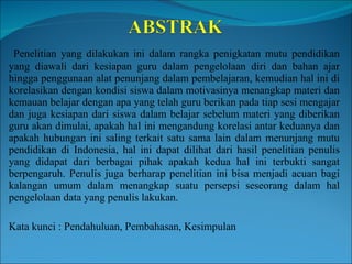 Penelitian yang dilakukan ini dalam rangka penigkatan mutu pendidikan yang diawali dari kesiapan guru dalam pengelolaan diri dan bahan ajar hingga penggunaan alat penunjang dalam pembelajaran, kemudian hal ini di korelasikan dengan kondisi siswa dalam motivasinya menangkap materi dan kemauan belajar dengan apa yang telah guru berikan pada tiap sesi mengajar dan juga kesiapan dari siswa dalam belajar sebelum materi yang diberikan guru akan dimulai, apakah hal ini mengandung korelasi antar keduanya dan apakah hubungan ini saling terkait satu sama lain dalam menunjang mutu pendidikan di Indonesia, hal ini dapat dilihat dari hasil penelitian penulis yang didapat dari berbagai pihak apakah kedua hal ini terbukti sangat berpengaruh. Penulis juga berharap penelitian ini bisa menjadi acuan bagi kalangan umum dalam menangkap suatu persepsi seseorang dalam hal pengelolaan data yang penulis lakukan.  Kata kunci : Pendahuluan, Pembahasan, Kesimpulan  