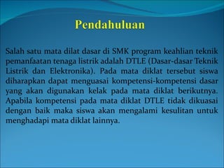 Salah satu mata dilat dasar di SMK program keahlian teknik pemanfaatan tenaga listrik adalah DTLE (Dasar-dasar Teknik Listrik dan Elektronika).  Pada mata diklat tersebut siswa diharapkan dapat menguasai kompetensi-kompetensi dasar yang akan digunakan kelak pada mata diklat berikutnya. Apabila kompetensi pada mata diklat DTLE tidak dikuasai dengan baik maka siswa akan mengalami kesulitan untuk menghadapi mata diklat lainnya. 