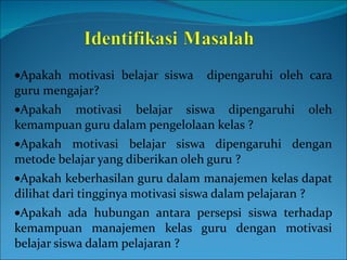  Apakah motivasi belajar siswa  dipengaruhi oleh cara guru mengajar?  Apakah motivasi belajar siswa dipengaruhi oleh kemampuan guru dalam pengelolaan kelas ?  Apakah motivasi belajar siswa dipengaruhi dengan metode belajar yang diberikan oleh guru ?  Apakah keberhasilan guru dalam manajemen kelas dapat dilihat dari tingginya motivasi siswa dalam pelajaran ?  Apakah ada hubungan antara persepsi siswa terhadap kemampuan manajemen kelas guru dengan motivasi belajar siswa dalam pelajaran ? 