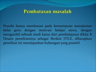 Penulis hanya membatasi pada kemampuan manajemen kelas guru dengan motivasi belajar siswa, dengan mengambil sebuah studi kasus dari pembelajaran diklat B  Desain penelitiannya sebagai Berikut DTLE, diharapkan penelitan ini mendapatkan hubungan yang posistif. 