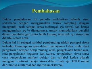 Dalam pembahasan ini penulis melakukan sebuah riset sederhana dengan menggunakan teknik sampling dengan mengambil acak sampel siswa (sebanyak 152 siswa) dan hanya menggunakan 25 % diantaranya, untuk memudahkan peneliti dalam penghitungan yaitu lebih kurang sebanyak 40 siswa dan diambil secara acak. Dalam hal ini sebagai variabel pembanding adalah persepsi siswa terhadap kemampuan guru dalam manajemen kelas, mulai dari pengelolaan tempat belajar/ruang kelas, pengelolaan bahan ajar, cara pengelolaan kegiatan dan waktu, pengelolaan siswa serta cara pengelolaan sumber belajar dan variabel kedua adalah mengenai motivasi belajar siswa dalam mata ajar DTLE mulai dari motivasi internal dan motivassi eksternal. 