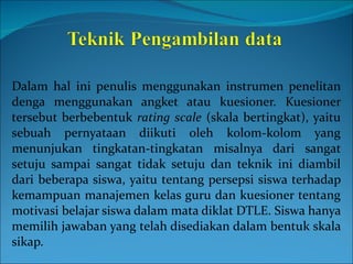 Dalam hal ini penulis menggunakan instrumen penelitan denga menggunakan angket atau kuesioner. Kuesioner tersebut berbebentuk  rating scale  (skala bertingkat), yaitu sebuah pernyataan diikuti oleh kolom-kolom yang menunjukan tingkatan-tingkatan misalnya dari sangat setuju sampai sangat tidak setuju dan teknik ini diambil dari beberapa siswa, yaitu tentang persepsi siswa terhadap kemampuan manajemen kelas guru dan kuesioner tentang motivasi belajar siswa dalam mata diklat DTLE. Siswa hanya memilih jawaban yang telah disediakan dalam bentuk skala sikap. 