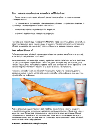 Меѓу главните придобивки од употребата на Mikoherb се:
· Заладувачкото дејство на Mikoherb на погодената област ја ревитализира и
освежува кожата.
· Ја храни кожата, ја омекнува, го елиминира проблемот со лупење на кожата и ја
промовира регенерацијата на ткивата на кожата.
· Помогне во борбата против габични инфекции
· Спречува повторување на габична инфекција
Научете како правилно да го користите Mikoherb. Пред нанесувањето на Mikoherb, се
советува правилно да се измие и суши стапалото. Нанесете го гелот на погодената
област, внимавајќи да стигне меѓу прстите. Користете два или три пати на ден.
Како работи Mikoherb?
Забележавме дека Mikoherb е навистина ефикасен третман за габа на ноктите, кој
води во брзо лекување на проблемот.
Антифунгалниот лек Микохерб е многу ефикасен против габата на ноктите на нозете.
Со цел да се спречи ширењето на габата на други локации, овој лек помага да се
намали чешањето и потењето на нозете. Така, овој антигабичен агенс ефикасно ќе ги
искорени проблематичните точки и ќе ја омекне кожата на стапалата.
Поважно, антигабичниот лек Mikoherb го намалува лупењето на кожата, ја лечи
заразената кожа и нокти, целосно ја елиминира габичната инфекција и ги спречува
идните габични инфекции.
Ако не сте сигурни дали го имате овој проблем со ноктите на нозете, следните
индикатори можат да ви помогнат да препознаете дали го имате. Кожата на нозете
може да стане белузлава, додека кожата на стапалата може да потемни. Покрај
деформацијата на ноктите, воспалението на кожата што ги опкружува ноктите е
најраспространет знак за онихомикоза. Навистина, антифунгалниот агенс Mikoherb
може да помогне во овој проблем.
Mikoherb – Коментари на корисниците
 