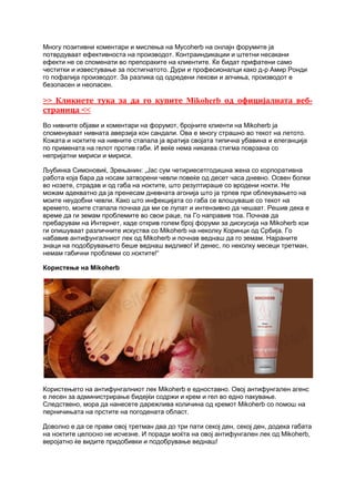 Многу позитивни коментари и мислења на Mycoherb на онлајн форумите ја
потврдуваат ефективноста на производот. Контраиндикации и штетни несакани
ефекти не се споменати во препораките на клиентите. Ќе бидат прифатени само
честитки и известување за постигнатото. Дури и професионалци како д-р Амир Ронди
го пофалија производот. За разлика од одредени лекови и апчиња, производот е
безопасен и неопасен.
>> Кликнете тука за да го купите Mikoherb од официјалната веб-
страница <<
Во нивните објави и коментари на форумот, бројните клиенти на Mikoherb ја
споменуваат нивната аверзија кон сандали. Ова е многу страшно во текот на летото.
Кожата и ноктите на нивните стапала ја вратија својата типична убавина и елеганција
по примената на гелот против габи. И веќе нема никаква стигма поврзана со
непријатни мириси и мириси.
Љубинка Симоновиќ, Зрењанин: „Јас сум четириесетгодишна жена со корпоративна
работа која бара да носам затворени чевли повеќе од десет часа дневно. Освен болки
во нозете, страдав и од габа на ноктите, што резултираше со вродени нокти. Не
можам адекватно да ја пренесам дневната агонија што ја трпев при облекувањето на
моите неудобни чевли. Како што инфекцијата со габа се влошуваше со текот на
времето, моите стапала почнаа да ми се лупат и интензивно да чешаат. Решив дека е
време да ги земам проблемите во свои раце, па Го направив тоа. Почнав да
пребарувам на Интернет, каде открив голем број форуми за дискусија на Mikoherb кои
ги опишуваат различните искуства со Mikoherb на неколку Коринци од Србија. Го
набавив антифунгалниот лек од Mikoherb и почнав веднаш да го земам. Најраните
знаци на подобрувањето беше веднаш видливо! И денес, по неколку месеци третман,
немам габични проблеми со ноктите!“
Користење на Mikoherb
Користењето на антифунгалниот лек Mikoherb е едноставно. Овој антифунгален агенс
е лесен за администрирање бидејќи содржи и крем и гел во едно пакување.
Следствено, мора да нанесете дарежлива количина од кремот Mikoherb со помош на
перничињата на прстите на погодената област.
Доволно е да се прави овој третман два до три пати секој ден, секој ден, додека габата
на ноктите целосно не исчезне. И поради моќта на овој антифунгален лек од Mikoherb,
веројатно ќе видите придобивки и подобрување веднаш!
 