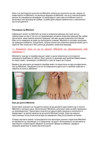 Како и за претходните искуства на Mikoherb, можете да прочитате за нив, заедно со
коментарите на Mikoherb, на различни форуми на Mikoherb, кои исто така вклучуваат
детали за специфични производи. И покрај фактот дека овој антигабичен агенс е
релативно нов производ во Србија, тој веќе доби широка привлечност и наклонетост
кај потрошувачите.
Последици од Mikoherb
Најважниот аспект на Mikoherb за оние со алергиски реакции или оние кои се
преосетливи на нив е тоа што не предизвикува несакани алергиски реакции! Да, добро
прочитавте; нема смисла целосно природен третман да има алергиски супстанции.
Како што е наведено во еден од претходните ставови, Mikoherb е составен исклучиво
од природни елементи. Следствено, лицата склони кон алергиски реакции можат да го
користат без тешкотии и без шанси да доживеат алергиска реакција.
>> Кликнете тука за да го купите Mikoherb од официјалната веб-
страница <<
Mikoherb е тука да го подобри вашиот живот и да ви помогне да ги отстраните
несаканите проблеми со габата. Иако секој ќе го доживее овој проблем барем еднаш
во својот живот, производот на Mikoherb е тука за трајно да го реши.
Време е да започнете да живеете подобар живот со користење на овој антифунгален
лек од Mykoherb. Придружете им се на илјадниците други кои го пробале пред вас и
уверете се колку е ефикасен.
Како да купите Mikoherb
Едноставно кликнете на понудената врска за да дознаете каде можете да го купите
Mikoherb и неговата цена. Автентичниот Mikoherb е достапен само на веб-страницата
на производителот. Едноставно посетете ја нивната веб-страница и пополнете го
формуларот за кратки нарачки за да купите Mikoherb онлајн. Еден од нивните
претставници потоа ќе ве контактира на наведениот број за да закаже испорака.
Според научните докази, потрошувачите кои претходно купиле и користеле Mikoherb
се задоволни од производот и го предлагаат на други. Испитувањето на мислењата,
прегледите и коментарите објавени на интернет форум за убавина, здравје и
природни додатоци го прави ова многу јасно.
 
