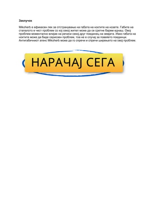 Заклучок
Mikoherb е ефикасен лек за отстранување на габата на ноктите на нозете. Габите на
стапалото е чест проблем со кој секој жител може да се сретне барем еднаш. Овој
проблем моментално влијае на речиси секој друг поединец на земјата. Иако габата на
ноктите може да биде сериозен проблем, тоа не е случај за повеќето поединци.
Антигабичниот агенс Mikoherb може да го спречи и спречи ширењето на овој проблем.
 
