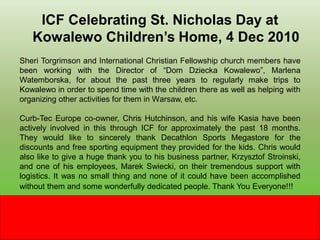 ICF Celebrating St. Nicholas Day at
   Kowalewo Children’s Home, 4 Dec 2010
Sheri Torgrimson and International Christian Fellowship church members have
been working with the Director of “Dom Dziecka Kowalewo”, Marlena
Watemborska, for about the past three years to regularly make trips to
Kowalewo in order to spend time with the children there as well as helping with
organizing other activities for them in Warsaw, etc.

Curb-Tec Europe co-owner, Chris Hutchinson, and his wife Kasia have been
actively involved in this through ICF for approximately the past 18 months.
They would like to sincerely thank Decathlon Sports Megastore for the
discounts and free sporting equipment they provided for the kids. Chris would
also like to give a huge thank you to his business partner, Krzysztof Stroinski,
and one of his employees, Marek Swiecki, on their tremendous support with
logistics. It was no small thing and none of it could have been accomplished
without them and some wonderfully dedicated people. Thank You Everyone!!!
 