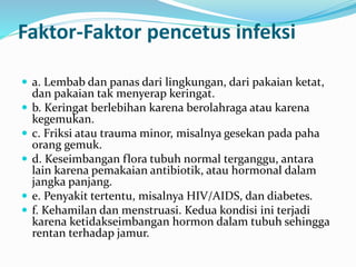 Faktor-Faktor pencetus infeksi
 a. Lembab dan panas dari lingkungan, dari pakaian ketat,
dan pakaian tak menyerap keringat.
 b. Keringat berlebihan karena berolahraga atau karena
kegemukan.
 c. Friksi atau trauma minor, misalnya gesekan pada paha
orang gemuk.
 d. Keseimbangan flora tubuh normal terganggu, antara
lain karena pemakaian antibiotik, atau hormonal dalam
jangka panjang.
 e. Penyakit tertentu, misalnya HIV/AIDS, dan diabetes.
 f. Kehamilan dan menstruasi. Kedua kondisi ini terjadi
karena ketidakseimbangan hormon dalam tubuh sehingga
rentan terhadap jamur.
 