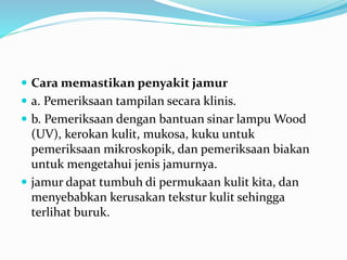  Cara memastikan penyakit jamur
 a. Pemeriksaan tampilan secara klinis.
 b. Pemeriksaan dengan bantuan sinar lampu Wood
(UV), kerokan kulit, mukosa, kuku untuk
pemeriksaan mikroskopik, dan pemeriksaan biakan
untuk mengetahui jenis jamurnya.
 jamur dapat tumbuh di permukaan kulit kita, dan
menyebabkan kerusakan tekstur kulit sehingga
terlihat buruk.
 