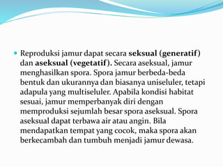  Reproduksi jamur dapat secara seksual (generatif)
dan aseksual (vegetatif). Secara aseksual, jamur
menghasilkan spora. Spora jamur berbeda-beda
bentuk dan ukurannya dan biasanya uniseluler, tetapi
adapula yang multiseluler. Apabila kondisi habitat
sesuai, jamur memperbanyak diri dengan
memproduksi sejumlah besar spora aseksual. Spora
aseksual dapat terbawa air atau angin. Bila
mendapatkan tempat yang cocok, maka spora akan
berkecambah dan tumbuh menjadi jamur dewasa.
 