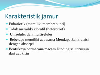 Karakteristik jamur
 Eukariotik (memiliki membran inti)
 Tidak memiliki klorofil (heterotrof)
 Uniseluler dan multiseluler
 Beberapa memiliki zat warna Mendapatkan nutrisi
dengan absorpsi
 Bentuknya bermacam-macam Dinding sel tersusun
dari zat kitin
 