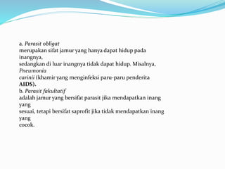 a. Parasit obligat
merupakan sifat jamur yang hanya dapat hidup pada
inangnya,
sedangkan di luar inangnya tidak dapat hidup. Misalnya,
Pneumonia
carinii (khamir yang menginfeksi paru-paru penderita
AIDS).
b. Parasit fakultatif
adalah jamur yang bersifat parasit jika mendapatkan inang
yang
sesuai, tetapi bersifat saprofit jika tidak mendapatkan inang
yang
cocok.
 