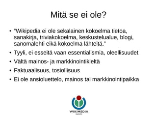 Mitä se ei ole?
● ”Wikipedia ei ole sekalainen kokoelma tietoa,
sanakirja, triviakokoelma, keskustelualue, blogi,
sanomalehti eikä kokoelma lähteitä.”
● Tyyli, ei esseitä vaan essentialismia, oleellisuudet
● Vältä mainos- ja markkinointikieltä
● Faktuaalisuus, tosiollisuus
● Ei ole ansioluettelo, mainos tai markkinointipaikka
 