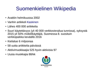 Suomenkielinen Wikipedia
● Avattiin helmikuussa 2002
● Vanhin artikkeli Kaskinen
● Lähes 400 000 artikkelia
● Suuri käytettävyys (yli 40 000 verkkovierailua tunnissa), syksystä
2015 yli 50% mobiilikäyttäjiä, Suomessa 8. suosituin
verkkopaikka keväällä 2016
● Kielialue 6 miljoonaa
● 58 uutta artikkelia päivässä
● Aktiivimuokkaajia 525 hyvin aktiivisia 97
● Uusia muokkajia 88/kk
 
