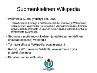 Suomenkielinen Wikipedia
● Wikimedia Suomi yhdistys per. 2009
– Tarkoituksena tukea ja edistää internet-tietosanakirja Wikipedian
sekä muiden Wikimedia Foundationin ylläpitämien maksuttomien
palveluiden tuntemusta ja käyttöä sekä vapaan sisällön luontia ja
levittämistä Suomessa.
● Suomessa myös ruotsinkielinen ja etelä-saamenkielinen
(inkubaatiotilassa) Wikipedia
● Toimituksellisesti Wikipediat ovat itsenäisiä
● Rahoitus 2016 avustus WMF:lta, aikaisemmin myös
projektirahoitusta
● Ei palkattua henkilökuntaa
 