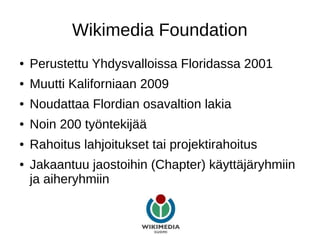 Wikimedia Foundation
● Perustettu Yhdysvalloissa Floridassa 2001
● Muutti Kaliforniaan 2009
● Noudattaa Flordian osavaltion lakia
● Noin 200 työntekijää
● Rahoitus lahjoitukset tai projektirahoitus
● Jakaantuu jaostoihin (Chapter) käyttäjäryhmiin
ja aiheryhmiin
 