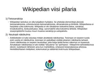 Wikipedian viisi pilaria
1) Tietosanakirja
– Wikipedian tarkoitus on olla lukijalleen hyödyksi. Se yhdistää elementtejä yleisistä
tietosanakirjoista, erikoistuneista tietosanakirjoista, almanakoista ja lehdistä. Wikipediassa ei
harjoiteta uutta tutkimusta. Wikipedia ei ole sekalainen kokoelma tietoa, sanakirja,
triviakokoelma, keskustelualue, blogi, sanomalehti eikä kokoelma lähteitä. Wikipedian
sisarprojekteihin kuuluu muun muassa sanakirja ja uutispalvelu.
2) Neutraali näkökulma
– Artikkeleiden ei tulisi edustaa mitään yksittäistä näkökantaa. Toisinaan on tarpeen tuoda
esiin useita eri näkökulmia, toisinaan on paikallaan esittää jokainen näkökanta tarkasti.
Usein näkökantaa on tarpeen taustoittaa, jotta lukija tietää kenen näkemys on kyseessä.
Ainuttakaan näkökantaa ei tule esittää ”totuutena” tai ”parhaana”. Viittaamme tarkistettavissa
oleviin, luotettaviin lähteisiin aina kun mahdollista, erityisesti kiistanalaisissa aiheissa.
Henkilökohtaiset mielipiteet, kokemukset ja väittämät eivät kuulu Wikipediaan.
 