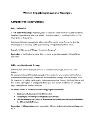 Written Report: Organizational Strategies
CompetitiveStrategyOptions
Cost Leadership:
A cost-leadership strategy, in contrast, seeks to create the same or similar value for customers
by delivering products or services at a lower cost than competitors, enabling the firm to offer
lower prices to its customer.
Cost leadership advocates capturing a bigger pie of the market share. This can be done by
lowering costs or increasing profits by maintaining average and competitive prices.
Example: BPO Company, JP Morgan “Concentrix Company”
Remember: In Cost leadership: make things as cheap as possible to pass on the benefits to
consumers.
Differentiation Generic Strategy:
Differentiation Generic Strategies can lead to competitive advantage, even in the same
industry.
For example, Rolex and Timex both compete in the market for wristwatches, yet they follow
different business strategies. Rolex follows a differentiation strategy: It creates a higher value
for its watches by making higher quality timepieces with unique features that last a lifetime and
that bestow a perception of prestige and status upon their owners. Customers are willing to
pay a steep premium for these attributes.
To make a success of a Differentiation strategy, organizations need:
 Good research, development and innovation.
 The ability to deliver high-quality products or services.
 Effective sales and marketing, so that the market understands the benefits offered by
the differentiated offerings.
Remember: In Differentiation: make your product different and special so others will pay more
for it.
 